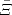 $\bar{\Xi}$