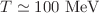 $$T\simeq 100~\mathrm{MeV}$$