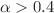 $$\alpha > 0.4$$