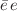 $$\bar{e} \, e$$