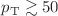 $$p_{\textrm{T}} \gtrsim 50$$