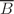 $$\overline{B}$$