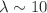 $$\lambda \sim 10$$