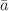 $$\bar{a}$$